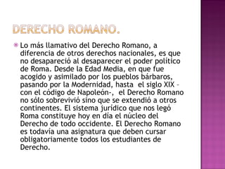Lo más llamativo del Derecho Romano, a diferencia de otros derechos nacionales, es que no desapareció al desaparecer el poder político de Roma. Desde la Edad Media, en que fue acogido y asimilado por los pueblos bárbaros, pasando por la Modernidad, hasta  el siglo XIX –con el código de Napoleón-,  el Derecho Romano no sólo sobrevivió sino que se extendió a otros continentes. El sistema jurídico que nos legó Roma constituye hoy en día el núcleo del Derecho de todo occidente. El Derecho Romano es todavía una asignatura que deben cursar obligatoriamente todos los estudiantes de Derecho. 