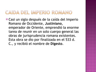 Casi un siglo después de la caída del Imperio Romano de Occidente,  Justiniano , emperador de Oriente, emprendió la enorme tarea de reunir en un solo cuerpo general las obras de jurisprudencia romana existentes. Esta obra se dio por finalizada en el 533 d. C., y recibió el nombre de  Digesto . 