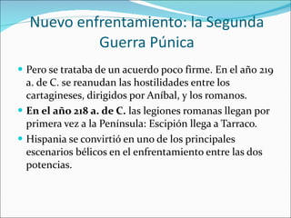 Nuevo enfrentamiento: la Segunda Guerra Púnica Pero se trataba de un acuerdo poco firme. En el año 219 a. de C. se reanudan las hostilidades entre los cartagineses, dirigidos por Aníbal, y los romanos.  En el año 218 a. de C.  las legiones romanas llegan por primera vez a la Península: Escipión llega a Tarraco. Hispania se convirtió en uno de los principales escenarios bélicos en el enfrentamiento entre las dos potencias. 