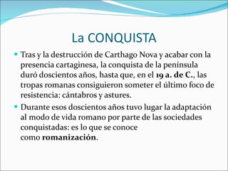 La CONQUISTA Tras y la destrucción de Carthago Nova y acabar con la presencia cartaginesa, la conquista de la península duró doscientos años, hasta que, en el  19 a. de C. , las tropas romanas consiguieron someter el último foco de resistencia: cántabros y astures. Durante esos doscientos años tuvo lugar la adaptación al modo de vida romano por parte de las sociedades conquistadas: es lo que se conoce como  romanización . 