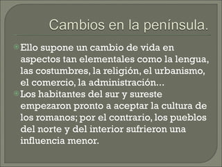 Ello supone un cambio de vida en aspectos tan elementales como la lengua, las costumbres, la religión, el urbanismo, el comercio, la administración...  Los habitantes del sur y sureste empezaron pronto a aceptar la cultura de los romanos; por el contrario, los pueblos del norte y del interior sufrieron una influencia menor. 