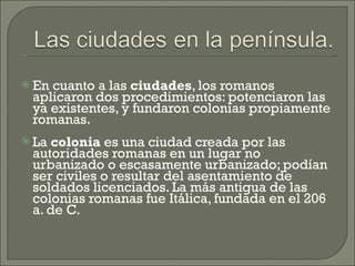 En cuanto a las  ciudades , los romanos aplicaron dos procedimientos: potenciaron las ya existentes, y fundaron colonias propiamente romanas.  La  colonia  es una ciudad creada por las autoridades romanas en un lugar no urbanizado o escasamente urbanizado; podían ser civiles o resultar del asentamiento de soldados licenciados. La más antigua de las colonias romanas fue Itálica, fundada en el 206 a. de C.  