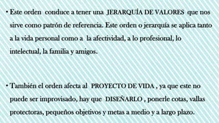 • Este orden conduce a tener una JERARQUÍA DE VALORES que nos
sirve como patrón de referencia. Este orden o jerarquía se aplica tanto
a la vida personal como a la afectividad, a lo profesional, lo
intelectual, la familia y amigos.
• También el orden afecta al PROYECTO DE VIDA , ya que este no
puede ser improvisado, hay que DISEÑARLO , ponerle cotas, vallas
protectoras, pequeños objetivos y metas a medio y a largo plazo.
 