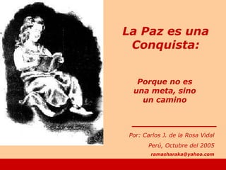 Porque no es
una meta, sino
un camino
Por: Carlos J. de la Rosa Vidal
Perú, Octubre del 2005
ramasharaka@yahoo.com
La Paz es una
Conquista:
 