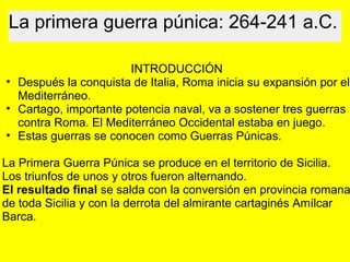 La primera guerra púnica: 264-241 a.C.
 
INTRODUCCIÓN
• Después la conquista de Italia, Roma inicia su expansión por el 
Mediterráneo. 
• Cartago, importante potencia naval, va a sostener tres guerras 
contra Roma. El Mediterráneo Occidental estaba en juego.
• Estas guerras se conocen como Guerras Púnicas.
 
La Primera Guerra Púnica se produce en el territorio de Sicilia.
Los triunfos de unos y otros fueron alternando.
El resultado final se salda con la conversión en provincia romana
de toda Sicilia y con la derrota del almirante cartaginés Amílcar 
Barca.
 