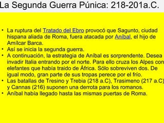 La Segunda Guerra Púnica: 218-201a.C.
• La ruptura del Tratado del Ebro provocó que Sagunto, ciudad
hispana aliada de Roma, fuera atacada por Aníbal, el hijo de
Amílcar Barca.
• Así se inicia la segunda guerra.
• A continuación, la estrategia de Aníbal es sorprendente. Desea
invadir Italia entrando por el norte. Para ello cruza los Alpes con
elefantes que había traido de África. Sólo sobreviven dos. De
igual modo, gran parte de sus tropas perece por el frío.
• Las batallas de Tresino y Trebia (218 a.C), Trasimeno (217 a.C)
y Cannas (216) suponen una derrota para los romanos.
• Aníbal había llegado hasta las mismas puertas de Roma.
 