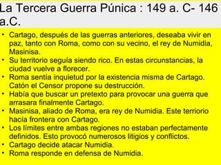 La Tercera Guerra Púnica : 149 a. C- 146
a.C.
• Cartago, después de las guerras anteriores, deseaba vivir en
paz, tanto con Roma, como con su vecino, el rey de Numidia,
Masinisa.
• Su territorio seguía siendo rico. En estas circunstancias, la
ciudad vuelve a florecer.
• Roma sentía inquietud por la existencia misma de Cartago.
Catón el Censor propone su destrucción.
• Había que buscar un pretexto para provocar una guerra que
arrasara finalmente Cartago.
• Masinisa, aliado de Roma, era rey de Numidia. Este terriorio
hacía frontera con Cartago.
• Los límites entre ambas regiones no estaban perfectamente
definidos. Esto provocó numerosos litigios y conflictos.
• Cartago decide atacar Numidia.
• Roma responde en defensa de Numidia.
 