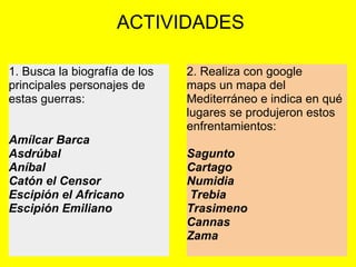  ACTIVIDADES
1. Busca la biografía de los 
principales personajes de 
estas guerras:
 
 
Amílcar Barca
Asdrúbal
Aníbal
Catón el Censor
Escipión el Africano
Escipión Emiliano
2. Realiza con google 
maps un mapa del 
Mediterráneo e indica en qué 
lugares se produjeron estos 
enfrentamientos:
 
Sagunto
Cartago
Numidia
 Trebia
Trasimeno
Cannas
Zama 
 