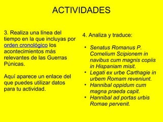 ACTIVIDADES
3. Realiza una línea del 
tiempo en la que incluyas por 
orden cronológico los 
acontecimientos más 
relevantes de las Guerras 
Púnicas.
 
Aquí aparece un enlace del 
que puedes utilizar datos 
para tu actividad.
 
 
4. Analiza y traduce:
 
• Senatus Romanus P.
Cornelium Scipionem in
navibus cum magnis copiis
in Hispaniam misit.
• Legati ex urbe Carthagie in
urbem Romam reveniunt.
• Hannibal oppidum cum
magna praeda capit.
• Hannibal ad portas urbis
Romae pervenit.
 