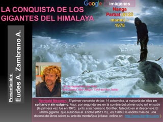 Reinhold Messner: El primer vencedor de los 14 ochomiles, la mayoría de ellos en
solitario y sin oxígeno. Aquí, por segunda vez en la cumbre del primer ocho mil en subir
(la primera vez fue en 1970, junto a su hermano Günther, fallecido en el descenso). El
ultimo gigante que subió fue el Lhotse (8511 m) , en 1986. Ha escrito más de una
docena de libros sobre su arte de montañista (véase online en: http://www.iberlibro.com/ )
Presentación:
EudesA.ZambranoA.
imágenes
Nanga
(17 de septiembre de 1944,
Bresanona, Alto Adige / Tirol del Sur, Italia)
Fuente:
https://es.wikipedia.org/wiki/Reinhold_Messner?oldid=90476388
 