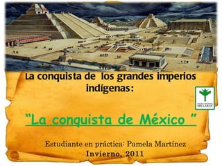 L a conquista de  los grandes imperios indígenas:   “La conquista de México ” Estudiante en práctica: Pamela Martínez Invierno, 2011 