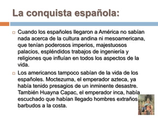 La conquista española:
   Cuando los españoles llegaron a América no sabían
    nada acerca de la cultura andina ni mesoa...