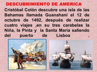DESCUBRIMIENTO DE AMERICA
Cristóbal Colón descubre una isla de las
Bahamas llamada Guanahaní el 12 de
octubre de 1492, después de realizar
cuatro viajes ,en su tres carabelas la
Niña, la Pinta y la Santa María saliendo
del puerto de Lisboa .
 