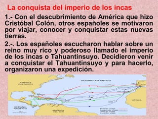 La conquista del imperio de los incas
1.- Con el descubrimiento de América que hizo
Cristóbal Colón, otros españoles se motivaron
por viajar, conocer y conquistar estas nuevas
tierras.
2.-. Los españoles escucharon hablar sobre un
reino muy rico y poderoso llamado el imperio
de los incas o Tahuantinsuyo. Decidieron venir
a conquistar el Tahuantinsuyo y para hacerlo,
organizaron una expedición.
 