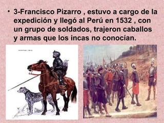 • 3-Francisco Pizarro , estuvo a cargo de la
expedición y llegó al Perú en 1532 , con
un grupo de soldados, trajeron caballos
y armas que los incas no conocían.
 