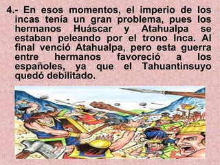 4.- En esos momentos, el imperio de los
incas tenía un gran problema, pues los
hermanos Huáscar y Atahualpa se
estaban peleando por el trono Inca. Al
final venció Atahualpa, pero esta guerra
entre hermanos favoreció a los
españoles, ya que el Tahuantinsuyo
quedó debilitado.
 