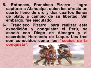 5. -Entonces, Francisco Pizarro logro
capturar a Atahualpa, quien les ofreció un
cuarto lleno de oro y dos cuartos llenos
de plata, a cambio de su libertad. Sin
embargo, fue ejecutado.
6-. Francisco Pizarro, para realizar esta
expedición y conquistar el Perú, se
asoció con Diego de Almagro y el
sacerdote, Hernando de Luque. Los tres
son conocidos como los “socios de la
conquista”.
 