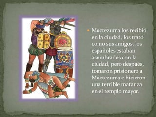  Moctezuma los recibió 
en la ciudad, los trató 
como sus amigos, los 
españoles estaban 
asombrados con la 
ciudad, pero después, 
tomaron prisionero a 
Moctezuma e hicieron 
una terrible matanza 
en el templo mayor. 
 