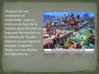 Después de eso, 
asesinaron al 
emperador azteca y 
trataron de huir de la 
ciudad, pero los aztecas 
lograron derrotarlos en 
la calzada de Tacuba, 
algunos pocos lograron 
escapar y lograron 
llegar con sus aliados 
los tlaxcaltecas… 
 