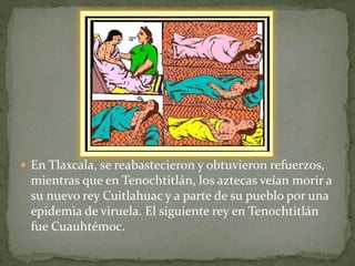  En Tlaxcala, se reabastecieron y obtuvieron refuerzos, 
mientras que en Tenochtitlán, los aztecas veían morir a 
su nuevo rey Cuitlahuac y a parte de su pueblo por una 
epidemia de viruela. El siguiente rey en Tenochtitlán 
fue Cuauhtémoc. 
 