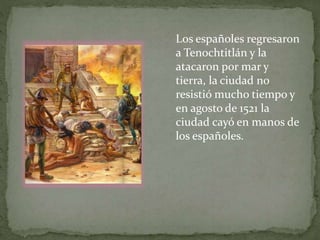 Los españoles regresaron 
a Tenochtitlán y la 
atacaron por mar y 
tierra, la ciudad no 
resistió mucho tiempo y 
en agosto de 1521 la 
ciudad cayó en manos de 
los españoles. 
 