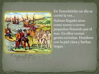 En Tenochtitlán un día se 
corrió la voz... 
Habían llegado unas 
como torres o cerros 
pequeños flotando por el 
mar. En ellos venían 
gentes extrañas. Hombres 
con la piel clara y barbas 
largas. 
 