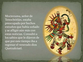 Moctezuma, señor de 
Tenochtitlán, estaba 
preocupado por hechos 
extraños que había soñado 
y se afligió aún más con 
estas noticias. Consultó a 
los sabios que le dijeron de 
que por este tiempo iba a 
regresar el venerado dios 
Quetzalcóatl. 
 