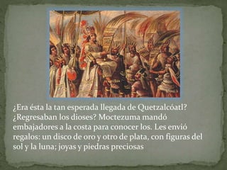 ¿Era ésta la tan esperada llegada de Quetzalcóatl? 
¿Regresaban los dioses? Moctezuma mandó 
embajadores a la costa para conocer los. Les envió 
regalos: un disco de oro y otro de plata, con figuras del 
sol y la luna; joyas y piedras preciosas 
 