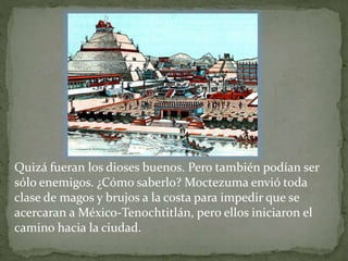 Quizá fueran los dioses buenos. Pero también podían ser 
sólo enemigos. ¿Cómo saberlo? Moctezuma envió toda 
clase de magos y brujos a la costa para impedir que se 
acercaran a México-Tenochtitlán, pero ellos iniciaron el 
camino hacia la ciudad. 
 