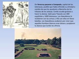 De Veracruz pasaron a Cempoala, capital de los
totonacas, pueblo que había ofrecido su amistad a
cambio de que los ayudaran a liberarlos de los
tributos de los aztecas. Cortés acudió gustoso a
hacer la alianza. Salió para Tlaxcala con 400
españoles y 1000 totonacas. Los tlaxcaltecas lo
recibieron con las armas y riñó con ellos en fieras
batallas. Los tlaxcaltecas acabaron por creer que
aquellos hombres blancos eran dioses y aceptaron
la alianza que Cortés les ofrecía.
 
