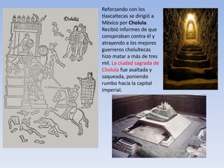 Reforzando con los
tlaxcaltecas se dirigió a
México por Cholula.
Recibió informes de que
conspiraban contra él y
atrayendo a los mejores
guerreros cholultecas
hizo matar a más de tres
mil. La ciudad sagrada de
Cholula fue asaltada y
saqueada, poniendo
rumbo hacia la capital
imperial.
 