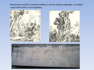 Moctezuma recibió a Cortés en México, con los mayores agasajos. La ciudad
causó admiración a los españoles.
 