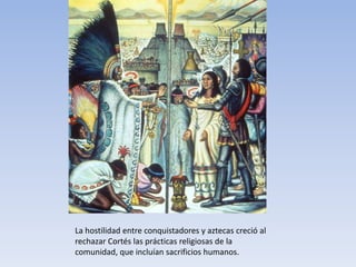 La hostilidad entre conquistadores y aztecas creció al
rechazar Cortés las prácticas religiosas de la
comunidad, que incluían sacrificios humanos.
 
