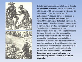 Esta tensa situación se complicó con la llegada
de Pánfilo de Narváez a Ulúa al mando de un
ejército de 1.400 hombres, con la intención de
acabar con Cortes por indicación del
gobernador Velázquez. Cortés se desplazó a
Ulúa dejando a Pedro de Alvarado en
Tenochtitlan como jefe de los 120 hombres del
destacamento. El enfrentamiento entre Cortés
y Narváez no se produjo y ambos regresaron a
Tenochtitlan con las nuevas tropas.
Era el mes de mayo de 1520. Se aproximaba la
fiesta de Texcatlipoca. Moctezuma pidió
permiso de celebrar la fiesta. Alvarado lo
concedió a condición de que no hubiera
sacrificios humanos, pero aquellos sacrificios
eran la esencia de la fiesta. Alvarado observó a
los tenochcas muy excitados, se alarmó y el día
de la fiesta irrumpió en el templo dando
muerte a muchos hombres. La ciudad se
levantó en masa contra los invasores y
millares de guerreros sitiaron el cuartel de
Alvarado.
 