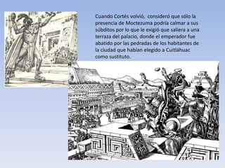 Cuando Cortés volvió, consideró que sólo la
presencia de Moctezuma podría calmar a sus
súbditos por lo que le exigió que saliera a una
terraza del palacio, donde el emperador fue
abatido por las pedradas de los habitantes de
la ciudad que habían elegido a Cuitláhuac
como sustituto.
 