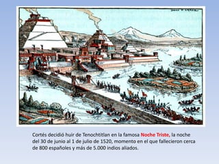 Cortés decidió huir de Tenochtitlan en la famosa Noche Triste, la noche
del 30 de junio al 1 de julio de 1520, momento en el que fallecieron cerca
de 800 españoles y más de 5.000 indios aliados.
 