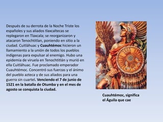 Después de su derrota de la Noche Triste los
españoles y sus aliados tlaxcaltecas se
replegaron en Tlaxcala; se reorganizaron y
atacaron Tenochtitlan, poniendo en sitio a la
ciudad. Cuitláhuac y Cuauhtémoc hicieron un
llamamiento a la unión de todos los pueblos
indígenas para expulsar al enemigo. Hubo una
epidemia de viruela en Tenochtitlán y murió en
ella Cuitláhuac. Fue proclamado emperador
Cuauhtémoc. Concentró sus fuerzas y el ánimo
del pueblo azteca y de sus aliados para una
guerra sin cuartel. Venciendo el 7 de junio de
1521 en la batalla de Otumba y en el mes de
agosto se conquista la ciudad.
                                                 Cuauhtémoc, significa
                                                 el Águila que cae
 