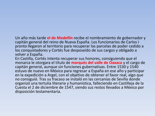 Un año más tarde el de Medellín recibe el nombramiento de gobernador y
capitán general del reino de Nueva España. Los funcionarios de Carlos I
pronto llegaron al territorio para recuperar las parcelas de poder cedido a
los conquistadores y Cortés fue desposeído de sus cargos y obligado a
volver a España.
En Castilla, Cortés intenta recuperar sus honores, consiguiendo que el
monarca le otorgara el título de marqués del valle de Oaxaca y el cargo de
capitán general, aunque sin funciones gubernativas. Entre 1530 y 1540
estuvo de nuevo en México para regresar a España en ese año y participar
en la expedición a Argel, con el objetivo de obtener el favor real, algo que
no consiguió. Tras su fracaso se instaló en las cercanías de Sevilla donde
organizó una tertulia literaria y humanística, falleciendo en Castilleja de la
Cuesta el 2 de diciembre de 1547, siendo sus restos llevados a México por
disposición testamentaria.
 
