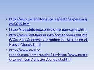 • http://www.artehistoria.jcyl.es/historia/personaj
  es/5615.htm
• http://vidasdefuego.com/bio-hernan-cortes.htm
• http://www.entelequia.info/content/view/88297
  6/Gonzalo-Guerrero-y-Jeronimo-de-Aguilar-en-el-
  Nuevo-Mundo.html
• http://www.mexico-
  tenoch.com/enmarca.php?de=http://www.mexic
  o-tenoch.com/lanacion/conquista.html
 