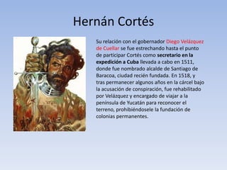 Hernán Cortés
   Su relación con el gobernador Diego Velázquez
   de Cuellar se fue estrechando hasta el punto
   de participar Cortés como secretario en la
   expedición a Cuba llevada a cabo en 1511,
   donde fue nombrado alcalde de Santiago de
   Baracoa, ciudad recién fundada. En 1518, y
   tras permanecer algunos años en la cárcel bajo
   la acusación de conspiración, fue rehabilitado
   por Velázquez y encargado de viajar a la
   península de Yucatán para reconocer el
   terreno, prohibiéndosele la fundación de
   colonias permanentes.
 