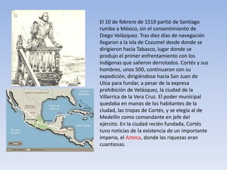 El 10 de febrero de 1519 partió de Santiago
rumbo a México, sin el consentimiento de
Diego Velázquez. Tras diez días de navegación
llegaron a la isla de Cozumel desde donde se
dirigieron hacia Tabasco, lugar donde se
produjo el primer enfrentamiento con los
indígenas que salieron derrotados. Cortés y sus
hombres, unos 500, continuaron con su
expedición, dirigiéndose hacia San Juan de
Ulúa para fundar, a pesar de la expresa
prohibición de Velázquez, la ciudad de la
Villarrica de la Vera Cruz. El poder municipal
quedaba en manos de los habitantes de la
ciudad, las tropas de Cortés, y se elegía al de
Medellín como comandante en jefe del
ejército. En la ciudad recién fundada, Cortés
tuvo noticias de la existencia de un importante
imperio, el Azteca, donde las riquezas eran
cuantiosas.
 