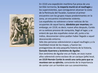 En 1510 una expedición marítima fue presa de una
terrible tormenta, la mayoría murió en el naufragio y
los supervivientes, que consiguieron alcanzar la costa
de la Península del Yucatán, tuvieron el primer
encuentro con los grupos mayas predominantes en la
zona, un encuentro inicialmente violento.
Los españoles no volvieron a tener noticias de los
ocupantes de aquel barco, dándolos por muertos; sin
embargo, en 1519, es decir, nueve años después, Cortés
en su exitoso proceso de conquista, llegó al lugar, y se
enteró de que dos españoles vivían allí, junto a los
indios, desconocían cómo podían haber llegado a aquel
desconocido entorno.
Sólo dos personas sobrevivieron a aquel naufragio y a la
hostilidad inicial de los mayas, y fueron los
protagonistas de esta pequeña historia de la historia,
Gonzalo Guerrero y Jerónimo de Aguilar.
Don Jerónimo de Aguilar era un fraile, en esos nueve
años sobrevivió como esclavo de un cacique (jefe) local,
en 1519 Hernán Cortés le envió una carta para que se
reuniese con su ejército, consciente de la importancia
de contar con un hombre con sus conocimientos.
 