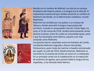 Nacida con el nombre de Malinali, era hija de un cacique
feudatario del Imperio azteca y su lengua era la náhuatl. El
tratamiento reverencial que recibía convertía su nombre en
Malintzin (de donde, en la deformación castellana, resultó
Malinche).
Malinche fue vendida por sus padres a un cacique de
Tabasco, donde aprendió la lengua maya propia del
territorio. Cuando el conquistador Hernán Cortés llegó a la
zona, el 12 de marzo de 1519, recibió como presente veinte
jóvenes esclavas, entre las cuales se encontraba quien, pese
a que fue bautizada como Marina, pasaría a ser más
conocida como Malinche.
Las jóvenes fueron repartidas entre los hombres de Cortés,
resultando Malinche asignada a Alonso Hernández
Portocarrero, quien hubo de marchar a España comisionado
por aquél, en julio de 1519. Desde entonces, Malinche se
convirtió en la amante de Cortés así como en su intérprete.
En un principio contó con la colaboración en la traducción
de Jerónimo de Aguilar, pero pronto habló la lengua de los
españoles, y fue llamada Doña Marina.
 