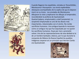 Cuando llegaron los españoles, reinaba en Tenochtitlán,
Moctezuma II Xocoyotzin. Les envió espléndidos
obsequios acompañados de la súplica de que le dejaran
morir en su trono. Los enviados de Moctezuma
dibujaron lo visto y explicaron los dibujos al emperador,
recordándole la profecía de Quetzalcóatl.
Quetzal (pájaro, emplumado) y cóatl (serpiente). La
serpiente emplumada es uno de los dioses más
importantes, relacionados con el viento. No recibe
sacrificios humanos. Una antigua leyenda lo reconoce
como un antiguo rey que fue expulsado por no querer
los sacrificios humanos. Huyo por mar y prometió
volver. Una de las representaciones de esta deidad es la
de un hombre barbado y blanco, por lo que durante la
conquista de México (la Nueva España) los pueblos
indígenas creyeron en un principio que Hernán Cortés
era Quetzalcóatl.
 