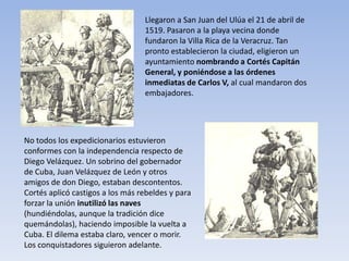 Llegaron a San Juan del Ulúa el 21 de abril de
                                  1519. Pasaron a la playa vecina donde
                                  fundaron la Villa Rica de la Veracruz. Tan
                                  pronto establecieron la ciudad, eligieron un
                                  ayuntamiento nombrando a Cortés Capitán
                                  General, y poniéndose a las órdenes
                                  inmediatas de Carlos V, al cual mandaron dos
                                  embajadores.




No todos los expedicionarios estuvieron
conformes con la independencia respecto de
Diego Velázquez. Un sobrino del gobernador
de Cuba, Juan Velázquez de León y otros
amigos de don Diego, estaban descontentos.
Cortés aplicó castigos a los más rebeldes y para
forzar la unión inutilizó las naves
(hundiéndolas, aunque la tradición dice
quemándolas), haciendo imposible la vuelta a
Cuba. El dilema estaba claro, vencer o morir.
Los conquistadores siguieron adelante.
 