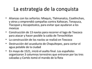 La estrategia de la conquista
• Alianzas con los señoríos: Mixquic, Tlalmanalco, Coatlinchan,
  y otros y emprendió campañas contra Xaltocan, Tenayuca,
  Tlacopan y Azcapotzalco, para evitar que ayudaran a los
  mexicas
• Construcción de 13 navíos para recorrer el lago de Texcoco
  para atacar y hacer posible la caída de Tenochtitlan
• La construcción de los navíos se realizó en Texcoco
• Destrucción del acueducto de Chapultepec, para cortar el
  agua potable de la ciudad
• En mayo de 1521, inició el asalto final. Los españoles
  organizaron 3 columnas terrestres que entraron por las tres
  calzadas y Cortés tomó el mando de la flota
 