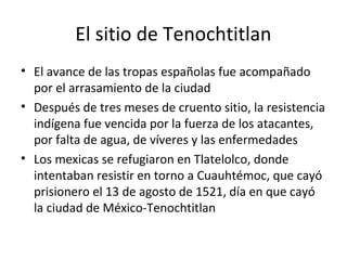 El sitio de Tenochtitlan
• El avance de las tropas españolas fue acompañado
  por el arrasamiento de la ciudad
• Después de tres meses de cruento sitio, la resistencia
  indígena fue vencida por la fuerza de los atacantes,
  por falta de agua, de víveres y las enfermedades
• Los mexicas se refugiaron en Tlatelolco, donde
  intentaban resistir en torno a Cuauhtémoc, que cayó
  prisionero el 13 de agosto de 1521, día en que cayó
  la ciudad de México-Tenochtitlan
 