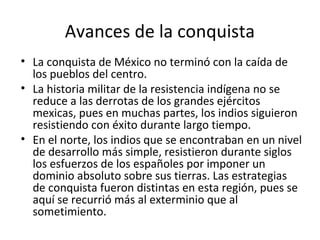 Avances de la conquista
• La conquista de México no terminó con la caída de
  los pueblos del centro.
• La historia militar de la resistencia indígena no se
  reduce a las derrotas de los grandes ejércitos
  mexicas, pues en muchas partes, los indios siguieron
  resistiendo con éxito durante largo tiempo.
• En el norte, los indios que se encontraban en un nivel
  de desarrollo más simple, resistieron durante siglos
  los esfuerzos de los españoles por imponer un
  dominio absoluto sobre sus tierras. Las estrategias
  de conquista fueron distintas en esta región, pues se
  aquí se recurrió más al exterminio que al
  sometimiento.
 