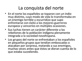 La conquista del norte
• En el norte los españoles se toparon con un indio
  muy distinto, cuyo modo de vida lo transformaba en
  un enemigo terrible y escurridizo que supo
  enfrentarse con éxito a los mejores guerreros
  europeos y vencerlos en múltiples ocasiones.
• Sus luchas tienen un carácter diferente a las
  rebeliones de la población indígena plenamente
  integrada a la sociedad novohispana.
• Los grupos del norte se enfrentaban a los españoles
  en pequeños grupos que tendían emboscadas o
  atacaban por sorpresa, matando a sus enemigos,
  muchas veces antes que éstos se dieran cuenta de lo
  que estaba sucediendo.
 