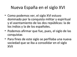 Nueva España en el siglo XVI
• Como podemos ver, el siglo XVI estuvo
  dominado por la conquista militar y espiritual
  y el asentamiento de las dos repúblicas: la de
  los indios y la de los españoles.
• Podemos afirmar que fue, pues, el siglo de las
  conquistas
• Para fines de este siglo se perfilaba una nueva
  sociedad que se iba a consolidar en el siglo
  XVII
 